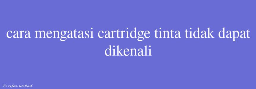 Cara Mengatasi Cartridge Tinta Tidak Dapat Dikenali