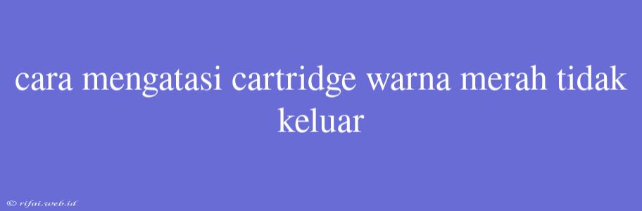 Cara Mengatasi Cartridge Warna Merah Tidak Keluar