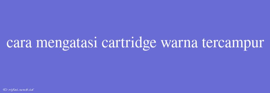 Cara Mengatasi Cartridge Warna Tercampur