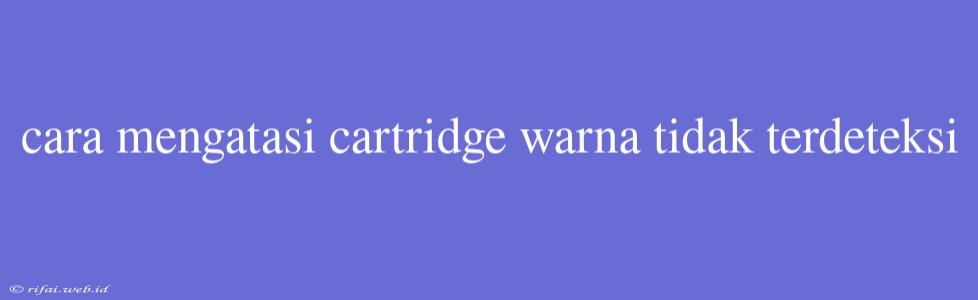 Cara Mengatasi Cartridge Warna Tidak Terdeteksi