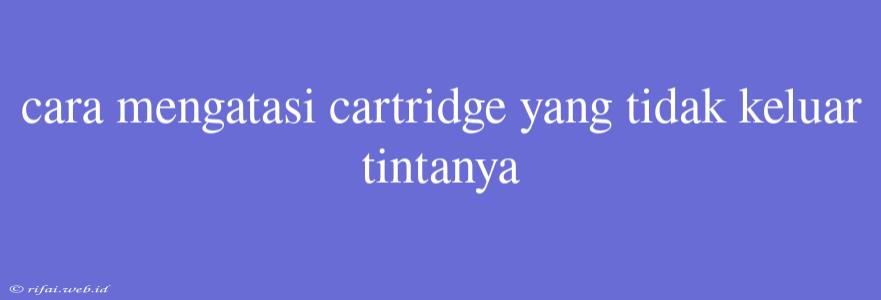 Cara Mengatasi Cartridge Yang Tidak Keluar Tintanya