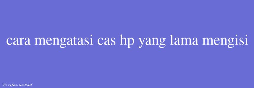 Cara Mengatasi Cas Hp Yang Lama Mengisi