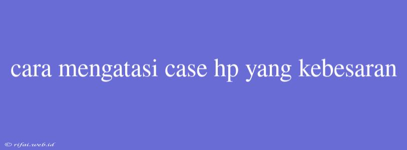 Cara Mengatasi Case Hp Yang Kebesaran