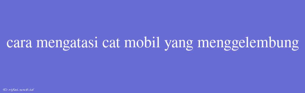 Cara Mengatasi Cat Mobil Yang Menggelembung