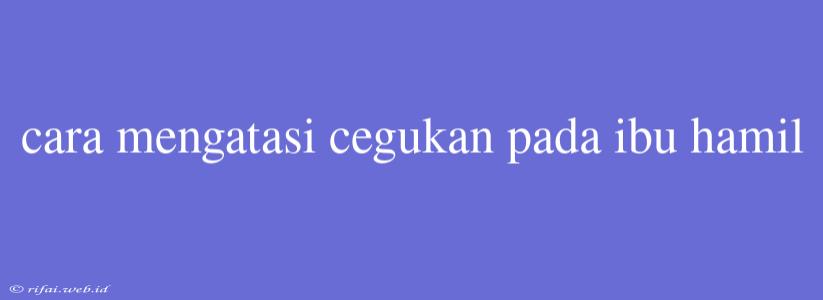 Cara Mengatasi Cegukan Pada Ibu Hamil