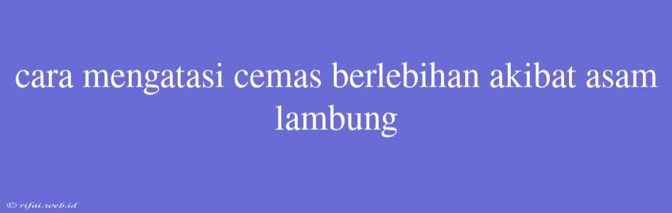 Cara Mengatasi Cemas Berlebihan Akibat Asam Lambung