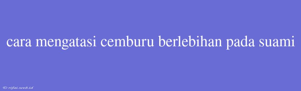 Cara Mengatasi Cemburu Berlebihan Pada Suami