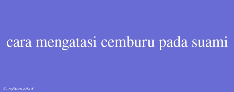 Cara Mengatasi Cemburu Pada Suami