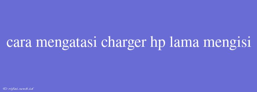 Cara Mengatasi Charger Hp Lama Mengisi