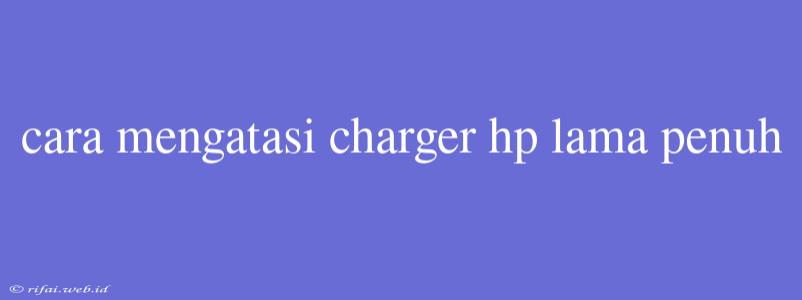 Cara Mengatasi Charger Hp Lama Penuh