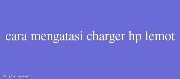 Cara Mengatasi Charger Hp Lemot