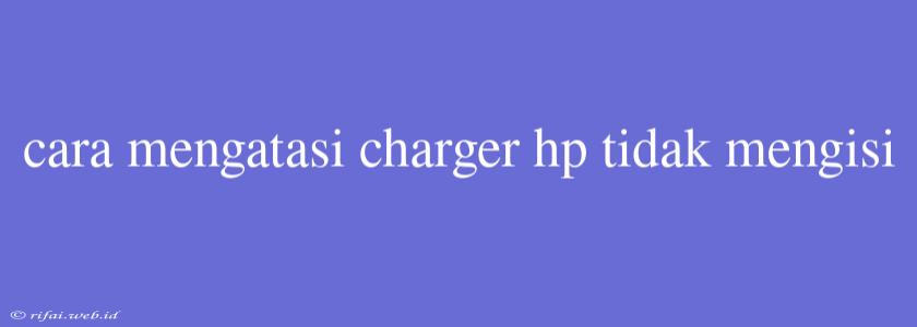 Cara Mengatasi Charger Hp Tidak Mengisi