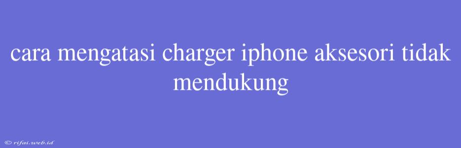 Cara Mengatasi Charger Iphone Aksesori Tidak Mendukung