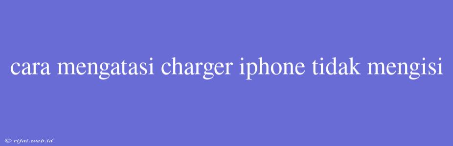 Cara Mengatasi Charger Iphone Tidak Mengisi