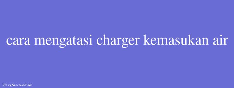 Cara Mengatasi Charger Kemasukan Air