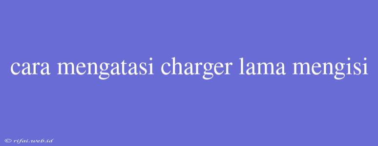 Cara Mengatasi Charger Lama Mengisi