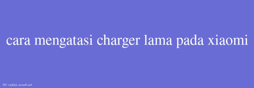 Cara Mengatasi Charger Lama Pada Xiaomi