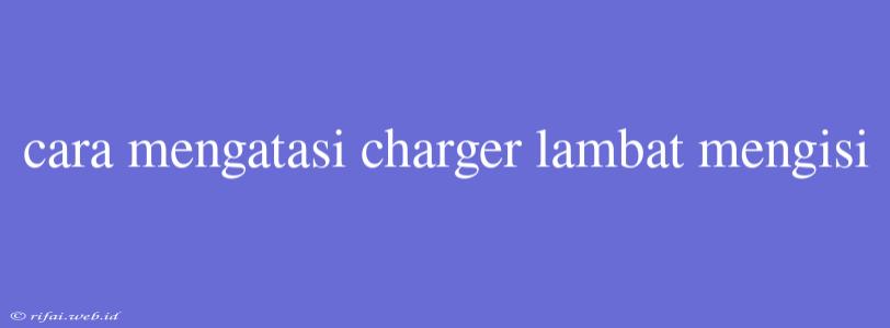 Cara Mengatasi Charger Lambat Mengisi