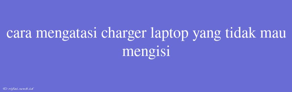 Cara Mengatasi Charger Laptop Yang Tidak Mau Mengisi