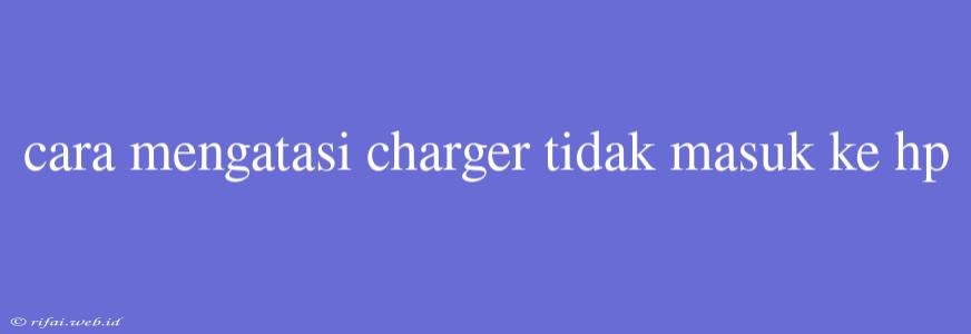 Cara Mengatasi Charger Tidak Masuk Ke Hp