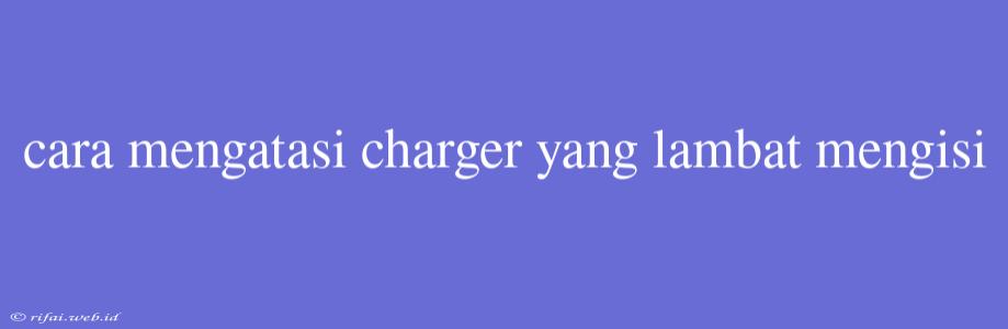 Cara Mengatasi Charger Yang Lambat Mengisi