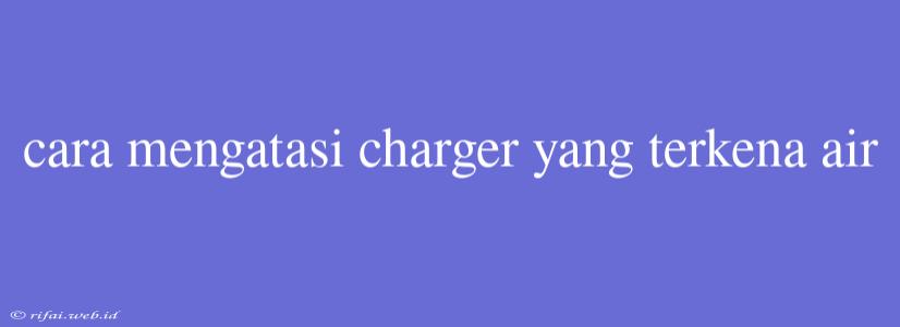 Cara Mengatasi Charger Yang Terkena Air