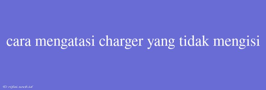 Cara Mengatasi Charger Yang Tidak Mengisi