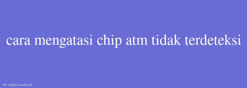 Cara Mengatasi Chip Atm Tidak Terdeteksi