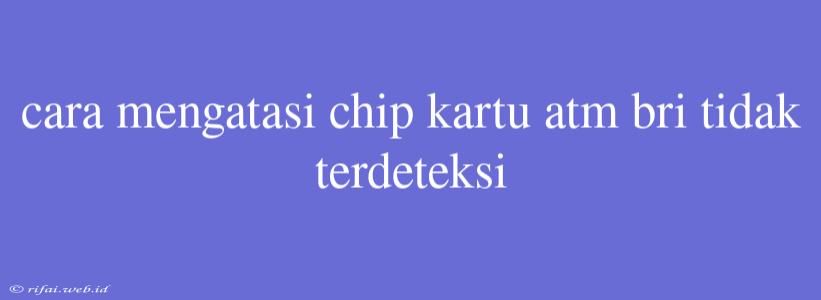 Cara Mengatasi Chip Kartu Atm Bri Tidak Terdeteksi