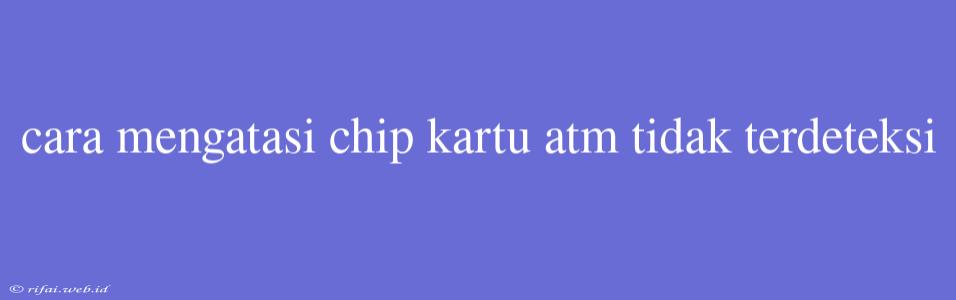 Cara Mengatasi Chip Kartu Atm Tidak Terdeteksi