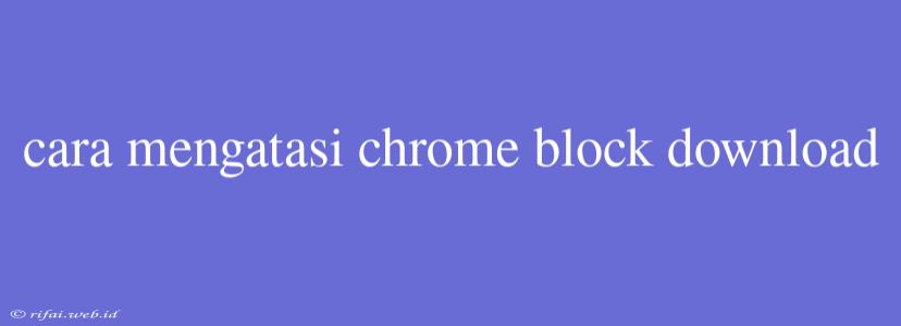 Cara Mengatasi Chrome Block Download