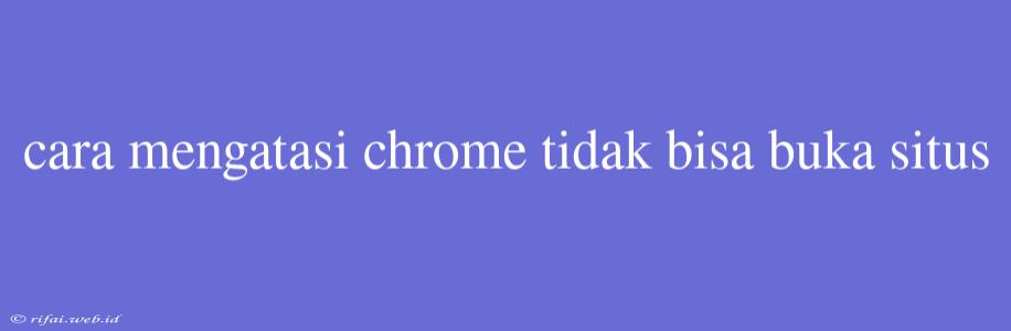 Cara Mengatasi Chrome Tidak Bisa Buka Situs