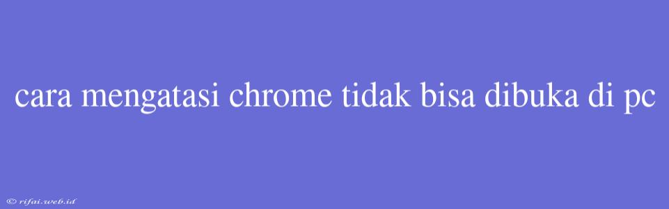 Cara Mengatasi Chrome Tidak Bisa Dibuka Di Pc