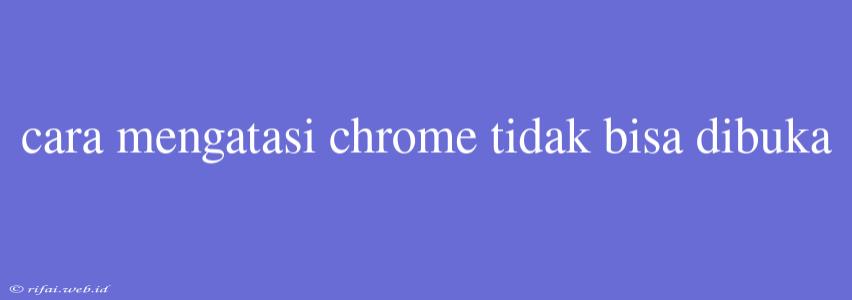 Cara Mengatasi Chrome Tidak Bisa Dibuka