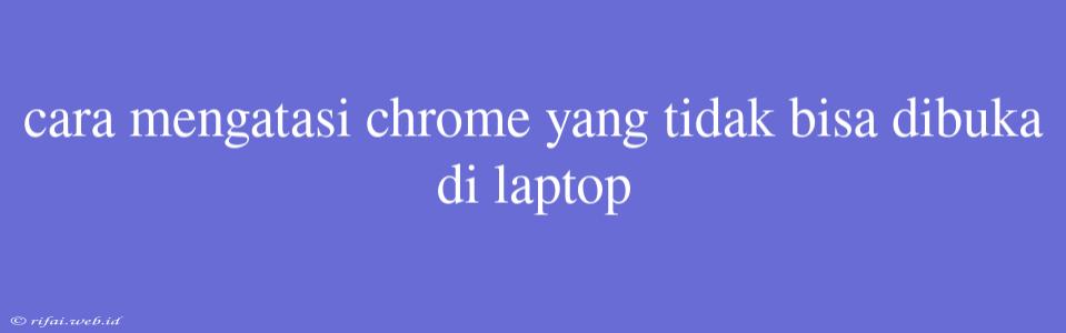 Cara Mengatasi Chrome Yang Tidak Bisa Dibuka Di Laptop