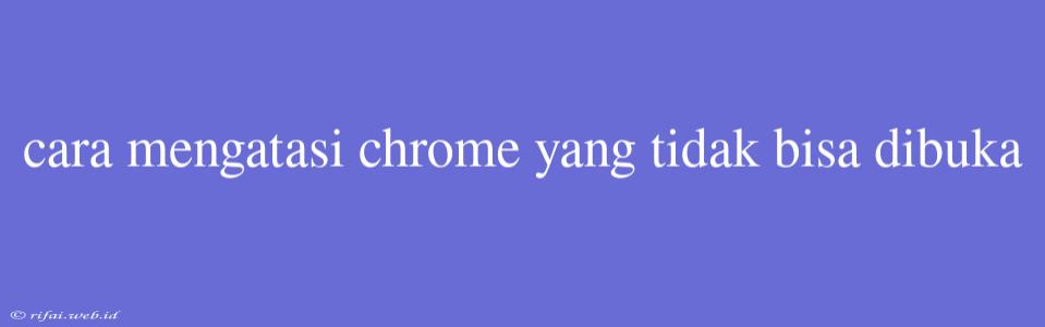 Cara Mengatasi Chrome Yang Tidak Bisa Dibuka