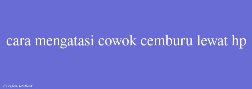 Cara Mengatasi Cowok Cemburu Lewat Hp