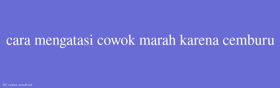 Cara Mengatasi Cowok Marah Karena Cemburu