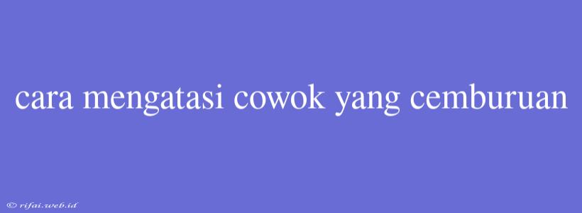 Cara Mengatasi Cowok Yang Cemburuan