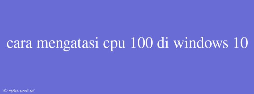 Cara Mengatasi Cpu 100 Di Windows 10