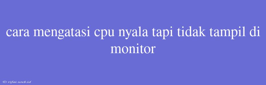 Cara Mengatasi Cpu Nyala Tapi Tidak Tampil Di Monitor