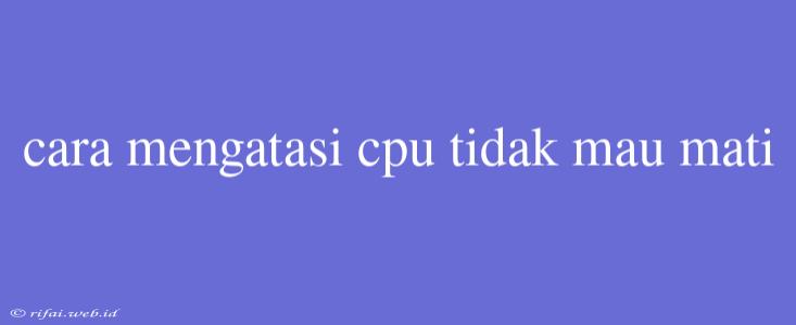 Cara Mengatasi Cpu Tidak Mau Mati