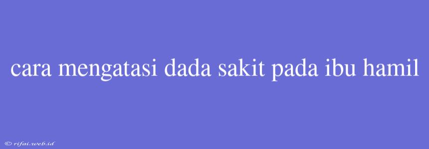 Cara Mengatasi Dada Sakit Pada Ibu Hamil