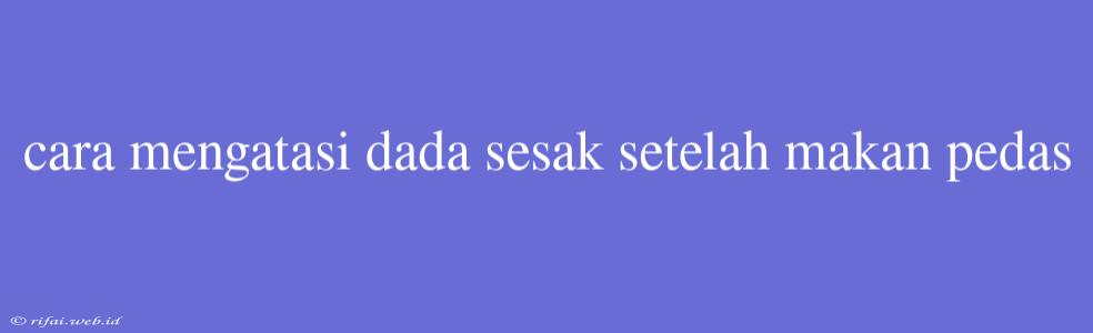 Cara Mengatasi Dada Sesak Setelah Makan Pedas