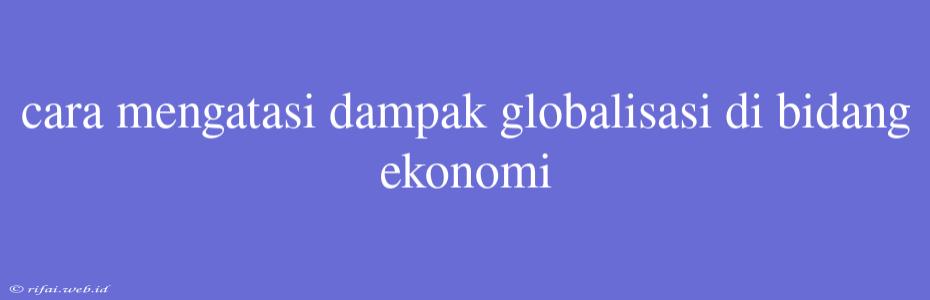 Cara Mengatasi Dampak Globalisasi Di Bidang Ekonomi