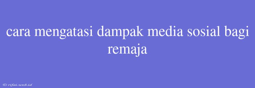 Cara Mengatasi Dampak Media Sosial Bagi Remaja