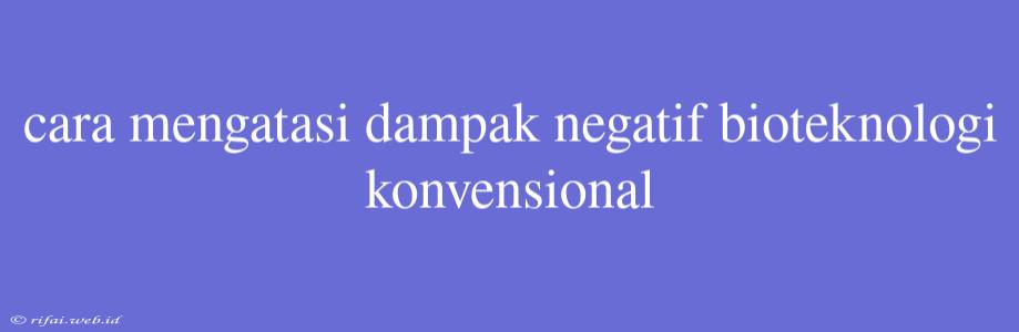 Cara Mengatasi Dampak Negatif Bioteknologi Konvensional