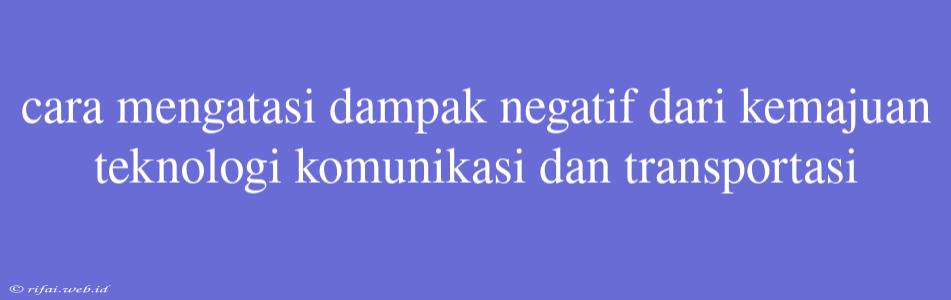 Cara Mengatasi Dampak Negatif Dari Kemajuan Teknologi Komunikasi Dan Transportasi