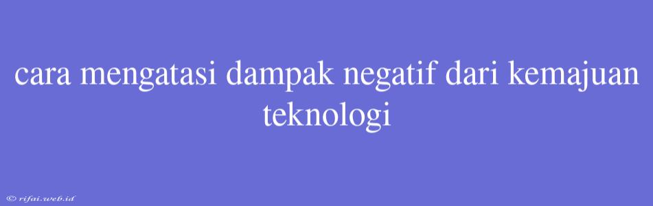 Cara Mengatasi Dampak Negatif Dari Kemajuan Teknologi