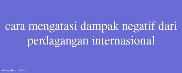 Cara Mengatasi Dampak Negatif Dari Perdagangan Internasional